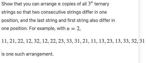 Show that you can arrange n copies of all 3" ternary
strings so that two consecutive strings differ in one
position, and the last string and first string also differ in
one position. For example, with n = 2,
11, 21, 22, 12, 32, 12, 22, 23, 33, 31, 21, 11, 13, 23, 13, 33, 32, 31
is one such arrangement.
