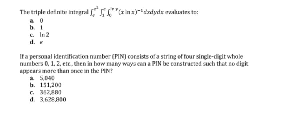 cIn y
The triple definite integral S"(x In x)-1dzdydx evaluates to:
а. 0
b. 1
c. In 2
d. e
If a personal identification number (PIN) consists of a string of four single-digit whole
numbers 0, 1, 2, etc., then in how many ways can a PIN be constructed such that no digit
appears more than once in the PIN?
a. 5,040
b. 151,200
c. 362,880
d. 3,628,800
