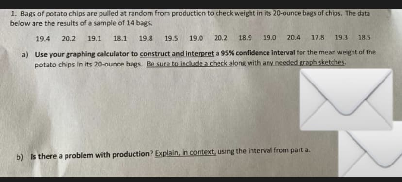 1. Bags of potato chips are pulled at random from production to check weight in its 20-ounce bags of chips. The data
below are the results of a sample of 14 bags.
19.4
20.2
19.1
18.1
19.8
19.5
19.0
20.2
18.9
19.0 20.4
17.8
19.3
18.5
a) Use your graphing calculator to construct and interpret a 95% confidence interval for the mean weight of the
potato chips in its 20-ounce bags. Be sure to include a check along with any needed graph sketches.
b) Is there a problem with production? Explain, in context, using the interval from part a.
