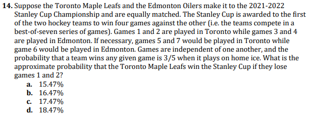 14. Suppose the Toronto Maple Leafs and the Edmonton Oilers make it to the 2021-2022
Stanley Cup Championship and are equally matched. The Stanley Cup is awarded to the first
of the two hockey teams to win four games against the other (i.e. the teams compete in a
best-of-seven series of games). Games 1 and 2 are played in Toronto while games 3 and 4
are played in Edmonton. If necessary, games 5 and 7 would be played in Toronto while
game 6 would be played in Edmonton. Games are independent of one another, and the
probability that a team wins any given game is 3/5 when it plays on home ice. What is the
approximate probability that the Toronto Maple Leafs win the Stanley Cup if they lose
games 1 and 2?
а. 15.47%
b. 16.47%
с. 17.47%
d. 18.47%
