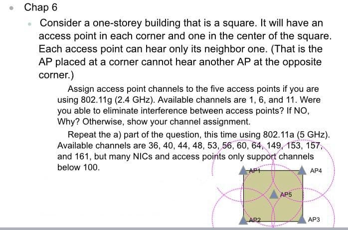 Chap 6
Consider a one-storey building that is a square. It will have an
access point in each corner and one in the center of the square.
Each access point can hear only its neighbor one. (That is the
AP placed at a corner cannot hear another AP at the opposite
corner.)
Assign access point channels to the five access points if you are
using 802.11g (2.4 GHz). Available channels are 1, 6, and 11. Were
you able to eliminate interference between access points? If NO,
Why? Otherwise, show your channel assignment.
Repeat the a) part of the question, this time using 802.11a (5 GHz).
Available channels are 36, 40, 44, 48, 53, 56, 60, 64, 149, 153, 157,
and 161, but many NICS and access points only support channels
below 100.
APT
AP4
AP5
AP2
AP3

