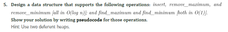 5. Design a data structure that supports the following operations: insert, remove_maximum, and
remove_minimum fall in O(log n)}; and find_maximum and find_minimum fboth in O(1)}.
Show your solution by writing pseudocode for those operations.
Hint: Use two deferent heaps.
