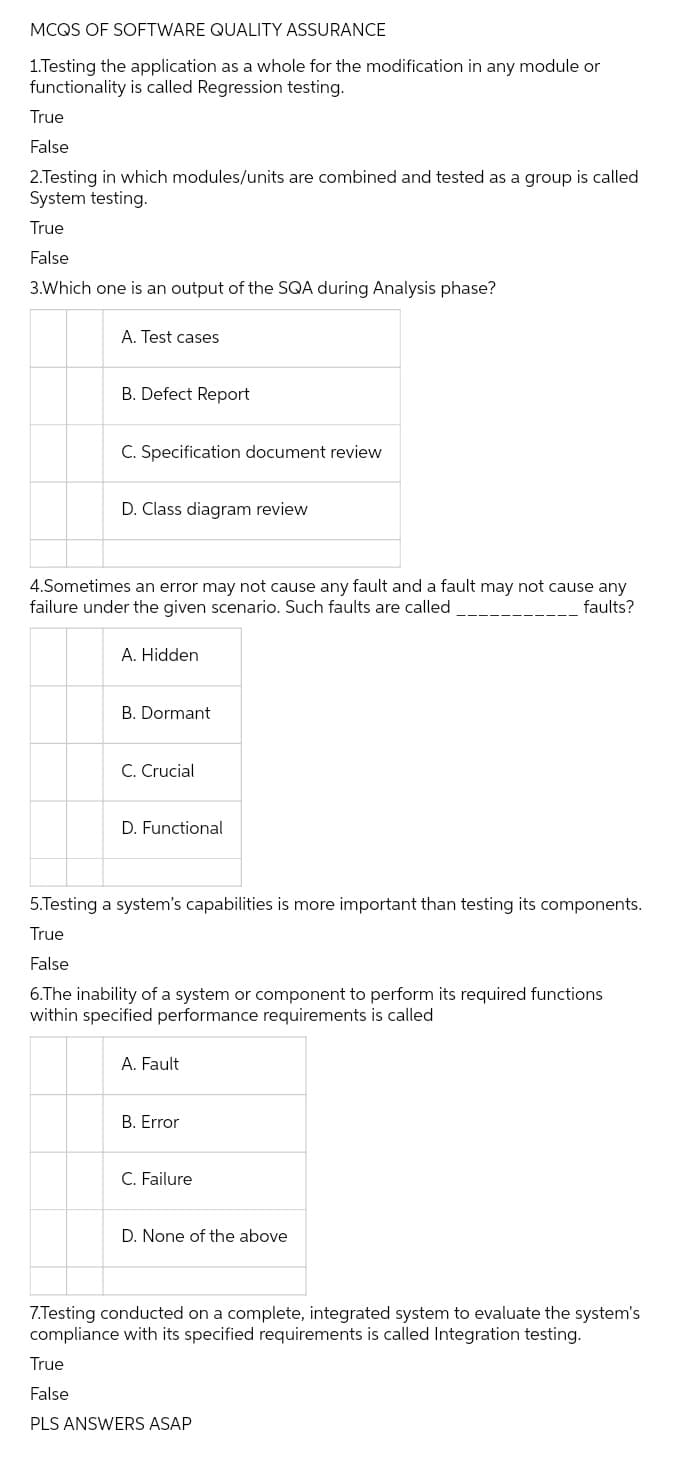 MCQS OF SOFTWARE QUALITY ASSURANCE
1.Testing the application as a whole for the modification in any module or
functionality is called Regression testing.
True
False
2.Testing in which modules/units are combined and tested as a group is called
System testing.
True
False
3.Which one is an output of the SQA during Analysis phase?
A. Test cases
B. Defect Report
C. Specification document review
D. Class diagram review
4.Sometimes an error may not cause any fault and a fault may not cause any
failure under the given scenario. Such faults are called
faults?
A. Hidden
B. Dormant
C. Crucial
D. Functional
5.Testing a system's capabilities is more important than testing its components.
True
False
6.The inability of a system or component to perform its required functions
within specified performance requirements is called
A. Fault
B. Error
C. Failure
D. None of the above
7.Testing conducted on a complete, integrated system to evaluate the system's
compliance with its specified requirements is called Integration testing.
True
False
PLS ANSWERS ASAP
