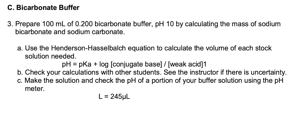 C. Bicarbonate Buffer
3. Prepare 100 mL of 0.200 bicarbonate buffer, pH 10 by calculating the mass of sodium
bicarbonate and sodium carbonate.
a. Use the Henderson-Hasselbalch equation to calculate the volume of each stock
solution needed.
pH = pka + log [conjugate base]/ [weak acid]1
b. Check your calculations with other students. See the instructor if there is uncertainty.
c. Make the solution and check the pH of a portion of your buffer solution using the pH
%3D
meter.
L= 245µL
%3D
