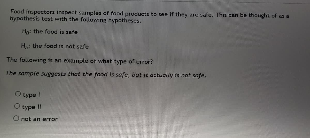 Food inspectors inspect samples of food products to see if they are safe. This can be thought of as a
hypothesis test with the following hypotheses.
Ho: the food is safe
Ha: the food is not safe
The following is an example of what type of error?
The sample suggests that the food is safe, but it actually is not safe.
type
O type II
O not an error
