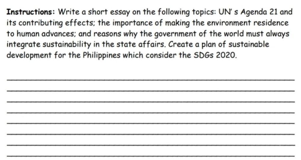 Instructions: Write a short essay on the following topics: UN' s Agenda 21 and
its contributing effects; the importance of making the environment residence
to human advances; and reasons why the government of the world must always
integrate sustainability in the state affairs. Create a plan of sustainable
development for the Philippines which consider the SDGS 2020.
