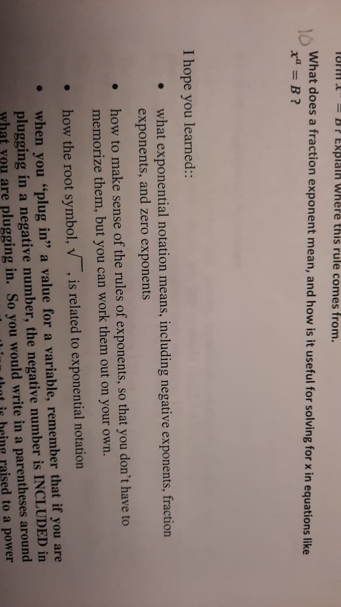 form X" = B? Explalh where this rule comes from.
What does a fraction exponent mean, and how is it useful for solving for x in equations like
10
xa = B ?
I hope you learned::
what exponential notation means, including negative exponents, fraction
exponents, and zero exponents
how to make sense of the rules of exponents, so that you don't have to
memorize them, but you can work them out on your own.
how the root symbol, v , is related to exponential notation
when you "plug in" a value for a variable, remember that if you are
plugging in a negative number, the negative number is INCLUDED in
what you are plugging in. So you would write in a parentheses around
being raised to a power
