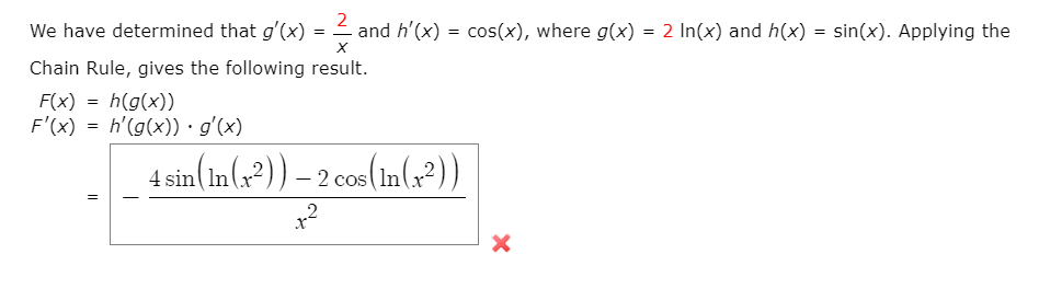 We have determined that g'(x) = 2 and h'(x) = cos(x), where g(x) = 2 In(x) and h(x) = sin(x). Applying the
Chain Rule, gives the following result.
F(x) = h(g(x))
F'(x) = h'(g(x)) · g'(x)
4 sin(In(x²)) – 2 cos(In(G²))
