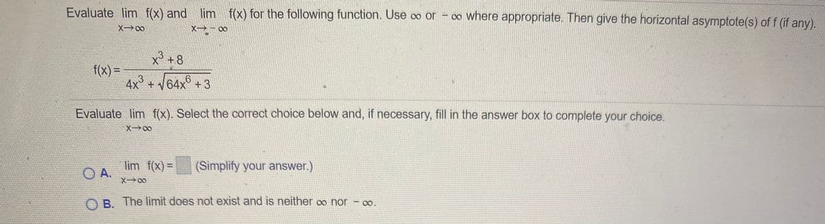 Evaluate lim f(x) and lim f(x) for the following function. Use o or - o Where appropriate. Then give the horizontal asymptote(s) of f (if any).
X - 00
X° +8
f(x) =
4x² + V64x® +3
Evaluate lim f(x). Select the correct choice below and, if necessary, fill in the answer box to complete your choice.
lim f(x) =
(Simplify your answer.)
%3D
OA.
X00
O B. The limit does not exist and is neither ∞ nor = 0.
