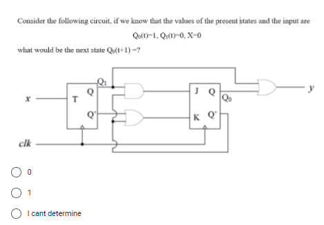 Consider the following circuit, if we know that the values of the present states and the input are
Qu)-1, Qi(t)=0, X-0
what would be the next state Qu(t+1) -?
J Q
y
K Q
clk
1
O I cant determine
