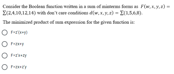 Consider the Boolean function written in a sum of minterms forms as F(w,x,y,z) =
E(2,4,10,12,14) with don't care conditions d(w, x, y, z) = E(1,5,6,8).
%3D
The minimized product of sum expression for the given function is:
O F=z'(x+y)
O F=zx+y
O F=z'x+zy
O F=zx+z'y
