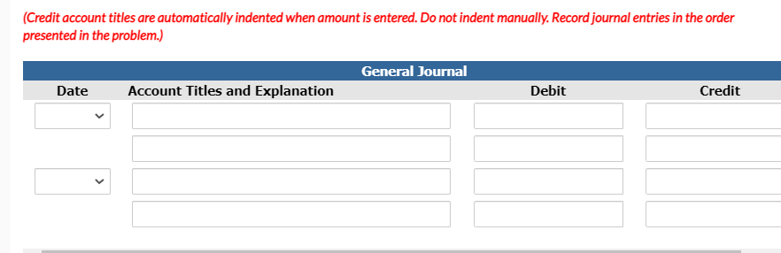 (Credit account titles are automatically indented when amount is entered. Do not indent manually. Record journal entries in the order
presented in the problem.)
General Journal
Date
Account Titles and Explanation
Debit
Credit
