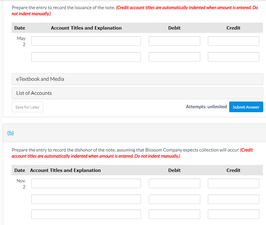 Prepare the entry to record the issuance of the note. (Credit account titles are automatically indented when amount is entered. Do
not indent manually.)
Date
Account Titles and Explanation
Debit
Credit
May
2
eTextbook and Media
List of Accounts
Attempts: unlimited Submit Answer
Save for Later
(b)
Prepare the entry to record the dishonor of the note, assuming that Blossom Company expects collection will occur. (Credit
account titles are automatically indented when amount is entered. Do not indent manually.)
Date Account Titles and Explanation
Debit
Credit
Nov.
2
