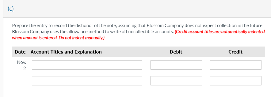 (c)
Prepare the entry to record the dishonor of the note, assuming that Blossom Company does not expect collection in the future.
Blossom Company uses the allowance method to write off uncollectible accounts. (Credit account titles are automatically indented
when amount is entered. Do not indent manually.)
Date Account Titles and Explanation
Debit
Credit
Nov.
