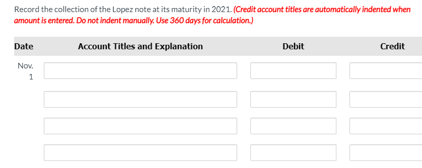 Record the collection of the Lopez note at its maturity in 2021. (Credit account titles are automatically indented when
amount is entered. Do not indent manually. Use 360 days for calculation.)
Date
Account Titles and Explanation
Debit
Credit
Nov.
1
