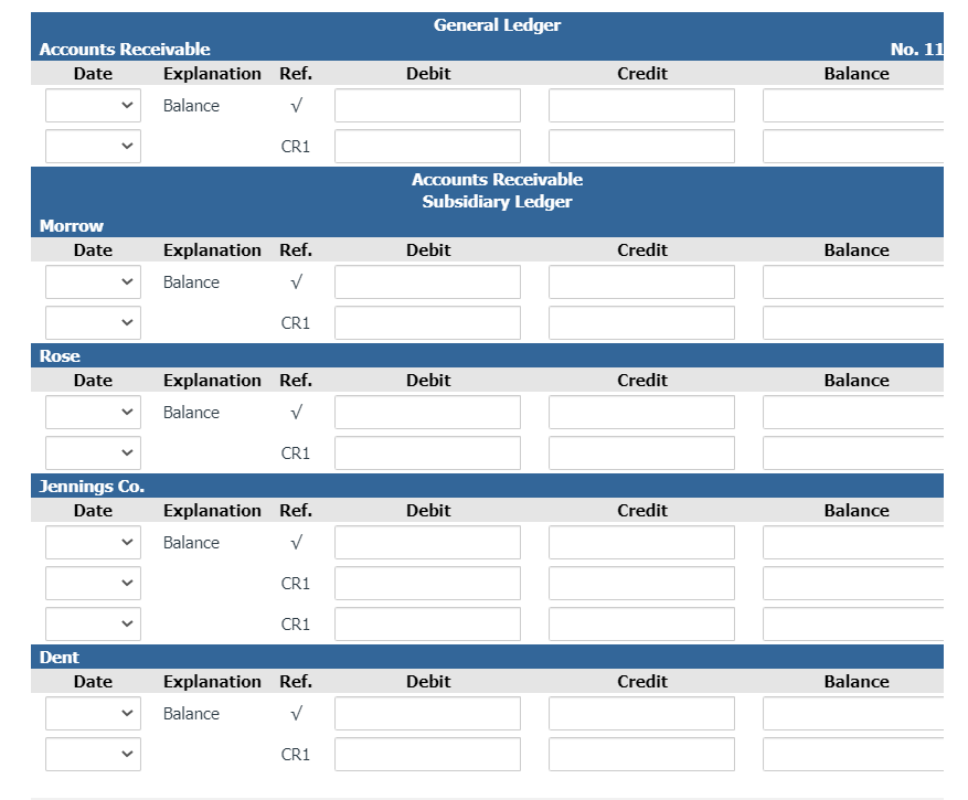 General Ledger
Accounts Receivable
No. 11
Date
Explanation Ref.
Debit
Credit
Balance
Balance
CR1
Accounts Receivable
Subsidiary Ledger
Morrow
Date
Explanation Ref.
Debit
Credit
Balance
Balance
CR1
Rose
Date
Explanation Ref.
Debit
Credit
Balance
Balance
CR1
Jennings Co.
Date
Explanation Ref.
Debit
Credit
Balance
Balance
CR1
CR1
Dent
Date
Explanation Ref.
Debit
Credit
Balance
Balance
CR1
