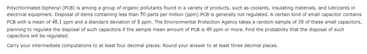 Polychlorinated biphenyl (PCB) is among a group of organic pollutants found in a variety of products, such as coolants, insulating materials, and lubricants in
electrical equipment. Disposal of items containing less than 50 parts per million (ppm) PCB is generally not regulated. A certain kind of small capacitor contains
PCB with a mean of 48.1 ppm and a standard deviation of 8 ppm. The Environmental Protection Agency takes a random sample of 38 of these small capacitors,
planning to regulate the disposal of such capacitors if the sample mean amount of PCB is 49 ppm or more. Find the probability that the disposal of such
capacitors will be regulated.
Carry your intermediate computations to at least four decimal places. Round your answer to at least three decimal places.
