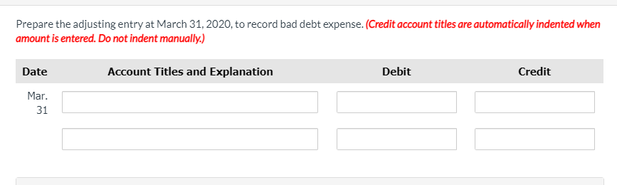 Prepare the adjusting entry at March 31, 2020, to record bad debt expense. (Credit account titles are automatically indented when
amount is entered. Do not indent manually.)
Date
Account Titles and Explanation
Debit
Credit
Mar.
31
