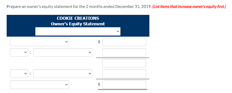 Prepare an owner's equity statement for the 2 months ended December 31, 2019. (List items that increase owner's equity first.)
COOKIE CREATIONS
Owner's Equity Statement
%24
>
>
>
