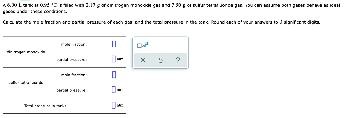 A 6.00 L tank at 0.95 °C is filled with 2.17 g of dinitrogen monoxide gas and 7.50 g of sulfur tetrafluoride gas. You can assume both gases behave as ideal
gases under these conditions.
Calculate the mole fraction and partial pressure of each gas, and the total pressure in the tank. Round each of your answers to 3 significant digits.
mole fraction:
x10
dinitrogen monoxide
partial pressure:
atm
mole fraction:
sulfur tetrafluoride
partial pressure:
atm
Total pressure in tank:
atm
