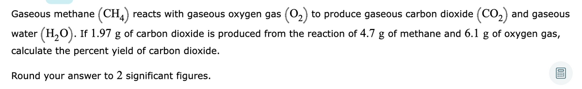 Gaseous methane (CH,) reacts with gaseous oxygen gas (02) to produce gaseous carbon dioxide (CO,) and gaseous
water (H,O). If 1.97 g of carbon dioxide is produced from the reaction of 4.7 g of methane and 6.1 g of oxygen gas,
calculate the percent yield of carbon dioxide.
Round your answer to 2 significant figures.
