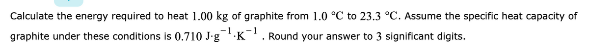 Calculate the energy required to heat 1.00 kg of graphite from 1.0 °C to 23.3 °C. Assume the specific heat capacity of
-1
graphite under these conditions is 0.710 J-g 'K. Round your answer to 3 significant digits.
