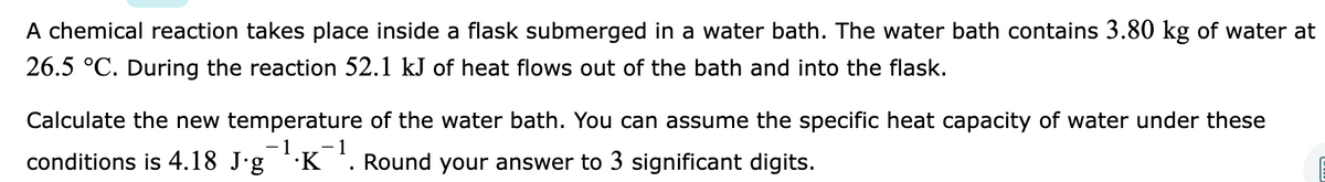 A chemical reaction takes place inside a flask submerged in a water bath. The water bath contains 3.80 kg of water at
26.5 °C. During the reaction 52.1 kJ of heat flows out of the bath and into the flask.
Calculate the new temperature of the water bath. You can assume the specific heat capacity of water under these
- 1
- 1
conditions is 4.18 J'g *·K *. Round your answer to 3 significant digits.
