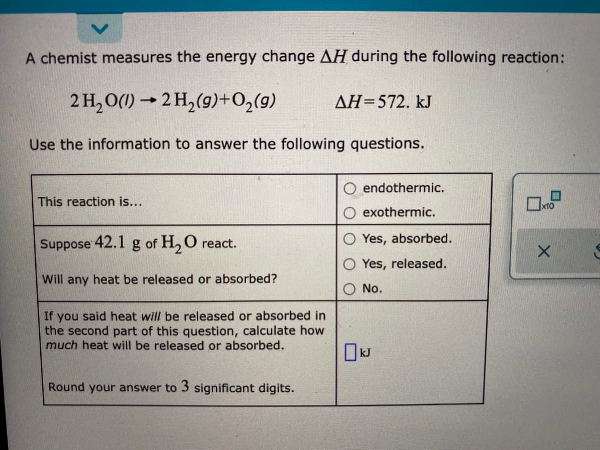 A chemist measures the energy change AH during the following reaction:
2 H, O(1) → 2 H,(9)+O,(9)
AH=572. kJ
Use the information to answer the following questions.
endothermic.
This reaction is...
x10
exothermic.
Suppose 42.1 g of H, O react.
Yes, absorbed.
Yes, released.
Will any heat be released or absorbed?
No.
If you said heat will be released or absorbed in
the second part of this question, calculate how
much heat will be released or absorbed.
OkJ
Round your answer to 3 significant digits.
