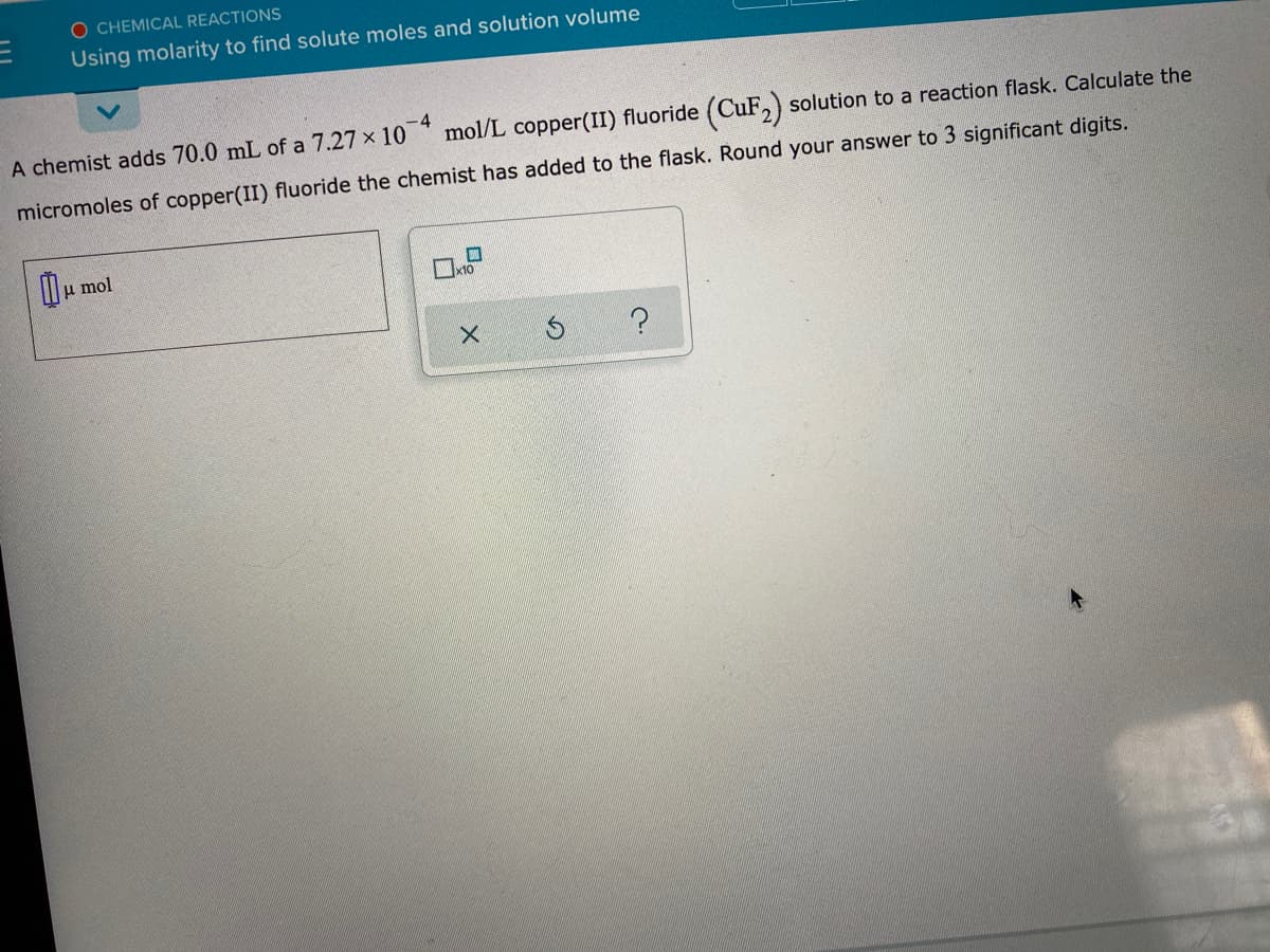 O CHEMICAL REACTIONS
Using molarity to find solute moles and solution volume
-4
mol/L copper(II) fluoride (CuF, solution to a reaction flask. Calculate the
A chemist adds 70.0 mL of a 7.27 x 10
micromoles of copper(II) fluoride the chemist has added to the flask. Round your answer to 3 significant digits.
II u mol
?
