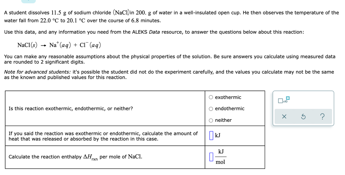 A student dissolves 11.5 g of sodium chloride (NaCl)in 200. g of water in a well-insulated open cup. He then observes the temperature of the
water fall from 22.0 °C to 20.1 °C over the course of 6.8 minutes.
Use this data, and any information you need from the ALEKS Data resource, to answer the questions below about this reaction:
NaCl(s)
Na* (aq) + Cl¯ (aq)
You can make any reasonable assumptions about the physical properties of the solution. Be sure answers you calculate using measured data
are rounded to 2 significant digits.
Note for advanced students: it's possible the student did not do the experiment carefully, and the values you calculate may not be the same
as the known and published values for this reaction.
O exothermic
Is this reaction exothermic, endothermic, or neither?
endothermic
neither
If you said the reaction was exothermic or endothermic, calculate the amount of
heat that was released or absorbed by the reaction in this case.
kJ
kJ
Calculate the reaction enthalpy AH,
rxn
per mole of NaCl.
mol
