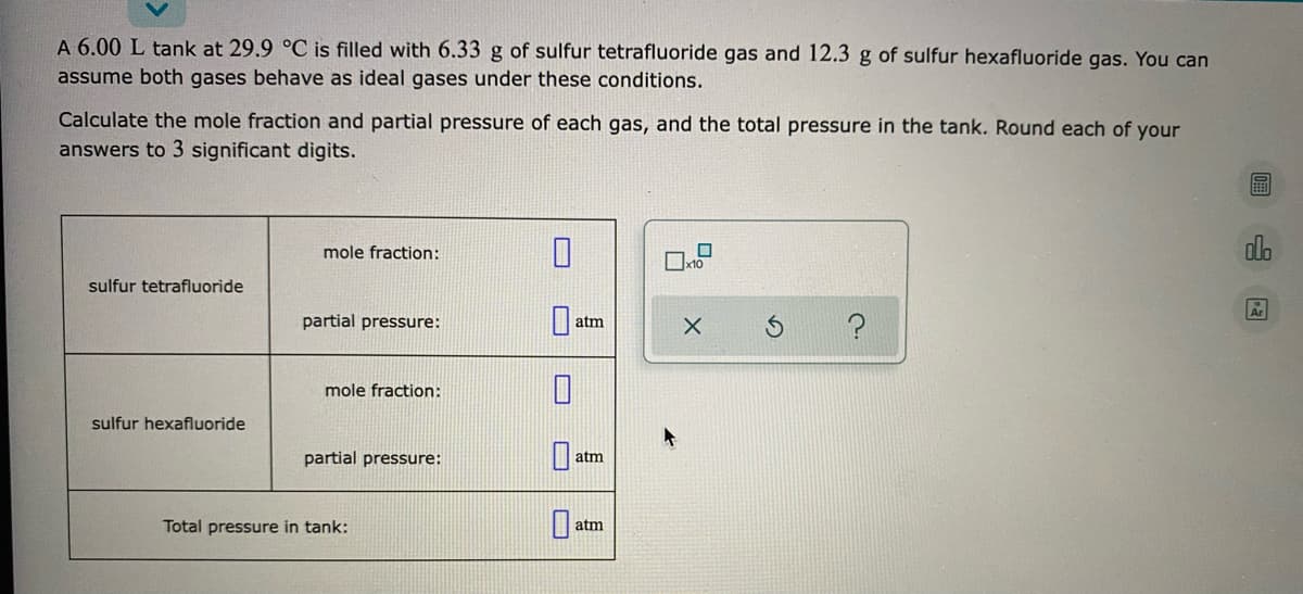 A 6.00 L tank at 29.9 °C is filled with 6.33 g of sulfur tetrafluoride gas and 12.3 g of sulfur hexafluoride gas. You can
assume both gases behave as ideal gases under these conditions.
Calculate the mole fraction and partial pressure of each gas, and the total pressure in the tank. Round each of your
answers to 3 significant digits.
alo
mole fraction:
sulfur tetrafluoride
partial pressure:
atm
mole fraction:
sulfur hexafluoride
partial pressure:
atm
Total pressure in tank:
atm
山园
