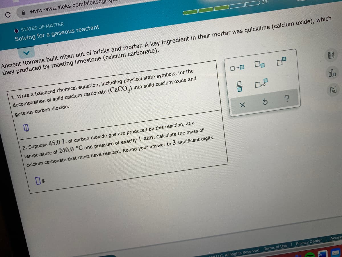 A www-awu.aleks.com/aleksc
O STATES OF MATTER
3/5
Solving for a gaseous reactant
Ancient Romans built often out of bricks and mortar. A key ingredient in their mortar was quicklime (calcium oxide), which
they produced by roasting limestone (calcium carbonate).
1. Write a balanced chemical equation, including physical state symbols, for the
OP
decomposition of solid calcium carbonate (CACO,) into solid calcium oxide and
gaseous carbon dioxide.
10
glo
2. Suppose 45.0 L of carbon dioxide gas are produced by this reaction, at a
temperature of 240.0 °C and pressure of exactly 1 atm, Calculate the mass of
calcium carbonate that must have reacted. Round your answer to 3 significant digits.
Access
L lill LIC. All Rights Reserved.
Terms of Use | Privacy Center
