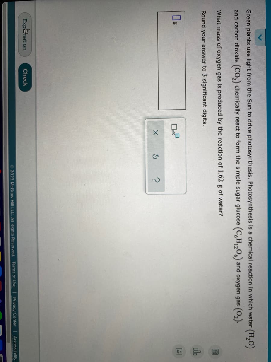 回 中
Green plants use light from the Sun to drive photosynthesis. Photosynthesis is a chemical reaction in which water (H,0)
and carbon dioxide (CO,) chemically react to form the simple sugar glucose (C,H2O6) and oxygen gas (0,).
What mass of oxygen gas is produced by the reaction of 1.62 g of water?
Round your answer to 3 significant digits.
Expahation
Check
© 2022 McGraw Hill LLC. All Rights Reserved.
Terms of Use Privacy Center | Accessibility
