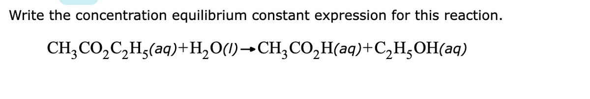 Write the concentration equilibrium constant expression for this reaction.
CH;CO,C,H;(aq)+H,O(1)→CH;CO,H(aq)+C,H;OH(aq)
