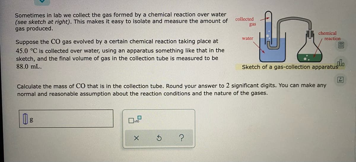Sometimes in lab we collect the gas formed by a chemical reaction over water
(see sketch at right). This makes it easy to isolate and measure the amount of
gas produced.
collected
gas
chemical
water
reaction
Suppose the CO gas evolved by a certain chemical reaction taking place at
45.0 °C is collected over water, using an apparatus something like that in the
sketch, and the final volume of gas in the collection tube is measured to be
88.0 mL.
Sketch of a gas-collection apparatus
Ar
Calculate the mass of CO that is in the collection tube. Round your answer to 2 significant digits. You can make any
normal and reasonable assumption about the reaction conditions and the nature of the gases.
