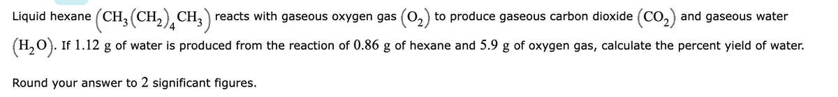 Liquid hexane (CH (CH,), CH, reacts with gaseous oxygen gas (0,) to produce gaseous carbon dioxide (CO,) and gaseous water
(H,0). If 1.12 g of water is produced from the reaction of 0.86 g of hexane and 5.9 g of oxygen gas, calculate the percent yield of water.
Round your answer to 2 significant figures.
