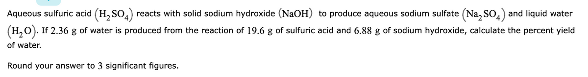 Aqueous sulfuric acid (H, SO,) reacts with solid sodium hydroxide (NaOH) to produce aqueous sodium sulfate (Na, SO,) and liquid water
(H,O). If 2.36
of water is produced from the reaction of 19.6 g of sulfuric acid and 6.88 g of sodium hydroxide, calculate the percent yield
of water.
Round your answer to 3 significant figures.
