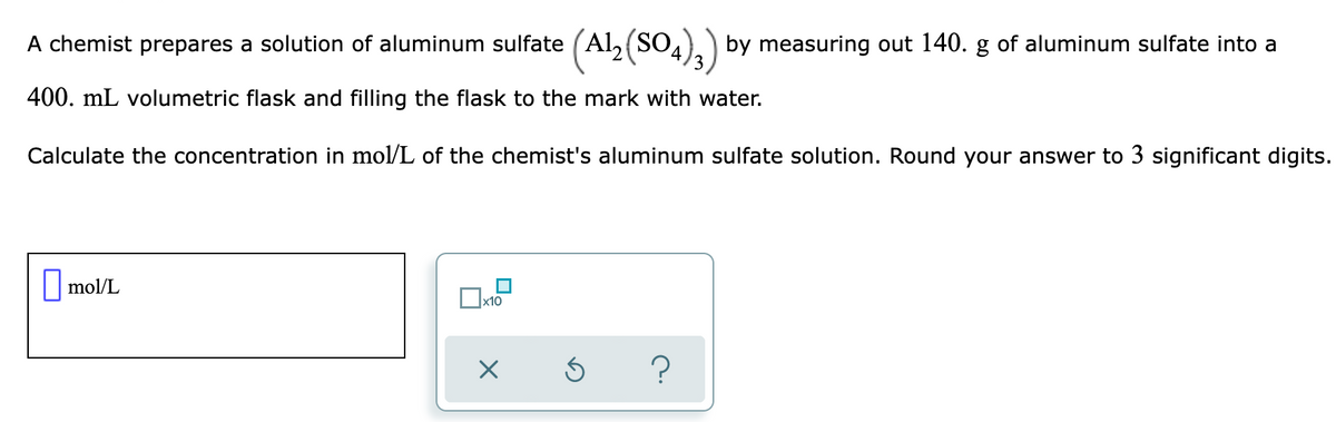 A chemist prepares a solution of aluminum sulfate (Al,(SO.
4).) by measuring out 140. g of aluminum sulfate into a
400. mL volumetric flask and filling the flask to the mark with water.
Calculate the concentration in mol/L of the chemist's aluminum sulfate solution. Round your answer to 3 significant digits.
|mol/L
x10
