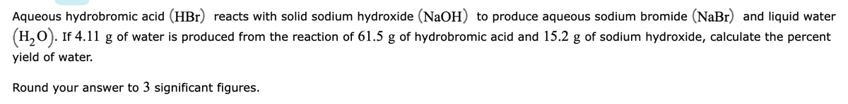 Aqueous hydrobromic acid (HBr) reacts with solid sodium hydroxide (NaOH) to produce aqueous sodium bromide (NaBr) and liquid water
(H,0). If 4.11 g of water is produced from the reaction of 61.5 g of hydrobromic acid and 15.2 g of sodium hydroxide, calculate the percent
yield of water.
Round your answer to 3 significant figures.
