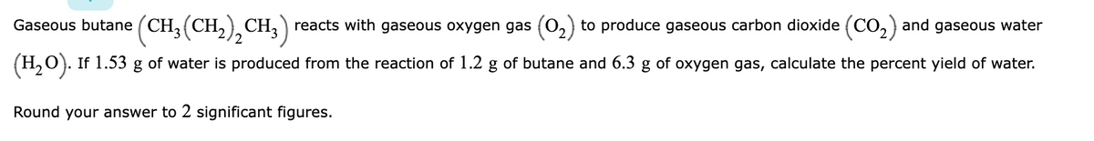 Gaseous butane
CH3 (CH,) CH,) reacts with gaseous oxygen gas (0,) to produce gaseous carbon dioxide (CO,) and gaseous water
(H,0). If 1.53 g of water is produced from the reaction of 1.2 g of butane and 6.3 g of oxygen gas, calculate the percent yield of water.
Round your answer to 2 significant figures.
