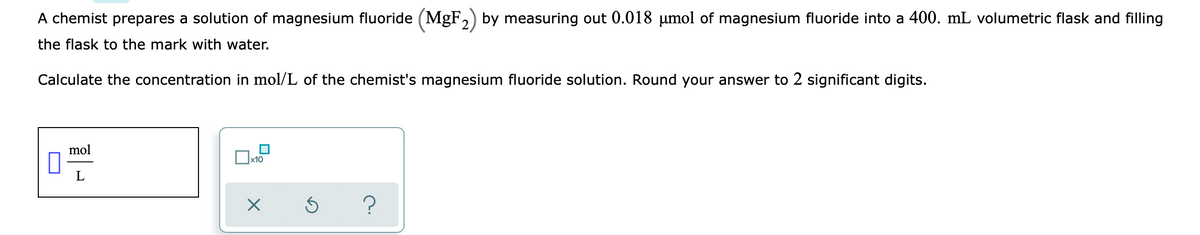 A chemist prepares a solution of magnesium fluoride (MgF,) by measuring out 0.018 µmol of magnesium fluoride into a 400. mL volumetric flask and filling
the flask to the mark with water.
Calculate the concentration in mol/L of the chemist's magnesium fluoride solution. Round your answer to 2 significant digits.
mol
x10
