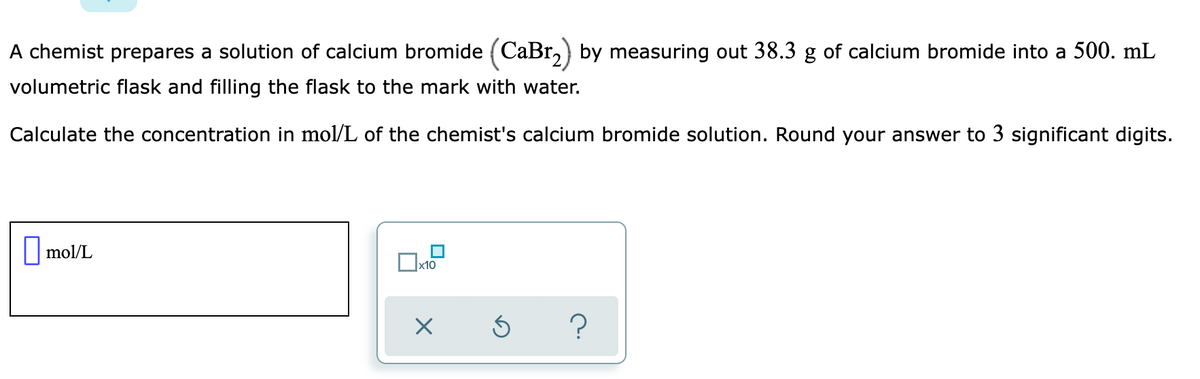A chemist prepares a solution of calcium bromide (CaBr,) by measuring out 38.3 g of calcium bromide into a 500. mL
volumetric flask and filling the flask to the mark with water.
Calculate the concentration in mol/L of the chemist's calcium bromide solution. Round your answer to 3 significant digits.
||mol/L
х10
?
