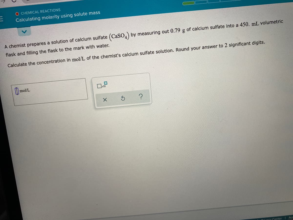 O CHEMICAL REACTIONS
Calculating molarity using solute mass
A chemist prepares a solution of calcium sulfate (CASO,) by measuring out 0.79 g of calcium sulfate into a 450. mL volumetric
flask and filling the flask to the mark with water.
Calculate the concentration in mol/L of the chemist's calcium sulfate solution. Round your answer to 2 significant digits.
mol/L
I Duaoy Center
Ac
