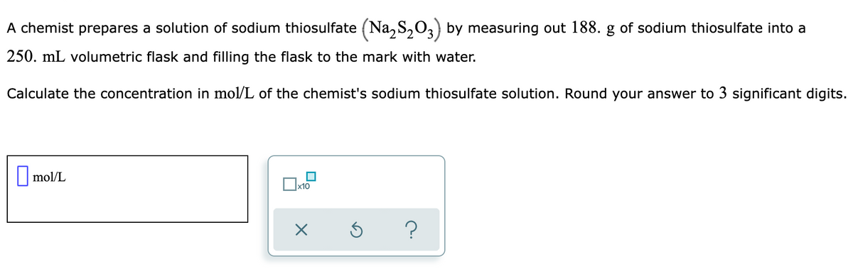 A chemist prepares a solution of sodium thiosulfate (Na, S,0,) by measuring out 188. g of sodium thiosulfate into a
250. mL volumetric flask and filling the flask to the mark with water.
Calculate the concentration in mol/L of the chemist's sodium thiosulfate solution. Round your answer to 3 significant digits.
| mol/L
|x10
