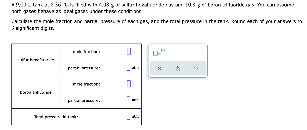 A 9.00 L tank at 8.36 °C is filled with 4.08 g of sulfur hexafluoride gas and 10.8 g of boron trifluoride gas. You can assume
both gases behave as ideal gases under these conditions.
Calculate the mole fraction and partial pressure of each gas, and the total pressure in the tank. Round each of your answers to
3 significant digits.
mole fraction:
х10
sulfur hexafluoride
partial pressure:
|| atm
mole fraction:
boron trifluoride
partial pressure:
atm
Total pressure in tank:
atm
