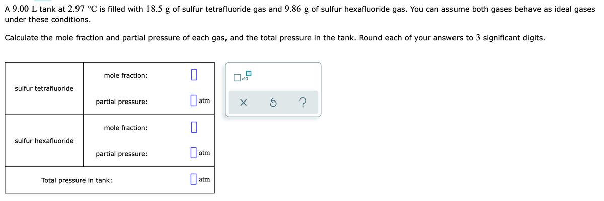 A 9.00 L tank at 2.97 °C is filled with 18.5 g of sulfur tetrafluoride gas and 9.86 g of sulfur hexafluoride gas. You can assume both gases behave as ideal gases
under these conditions.
Calculate the mole fraction and partial pressure of each gas, and the total pressure in the tank. Round each of your answers to 3 significant digits.
mole fraction:
x10
sulfur tetrafluoride
partial pressure:
atm
mole fraction:
sulfur hexafluoride
partial pressure:
atm
Total pressure in tank:
atm
