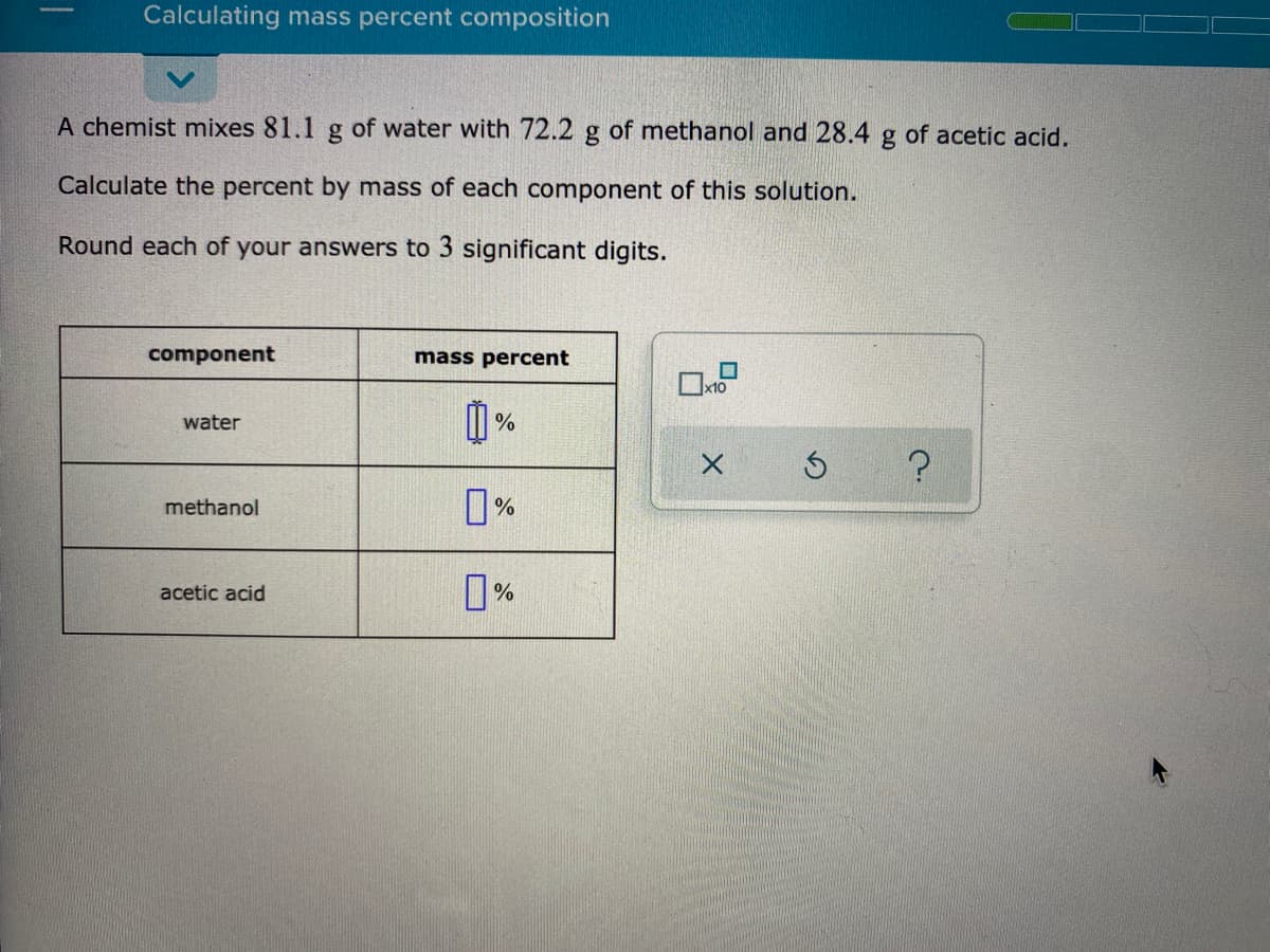 Calculating mass percent composition
A chemist mixes 81.1 g of water with 72.2 g of methanol and 28.4
of acetic acid.
Calculate the percent by mass of each component of this solution.
Round each of your answers to 3 significant digits.
component
mass percent
x10
water
%
0%
methanol
%
acetic acid
