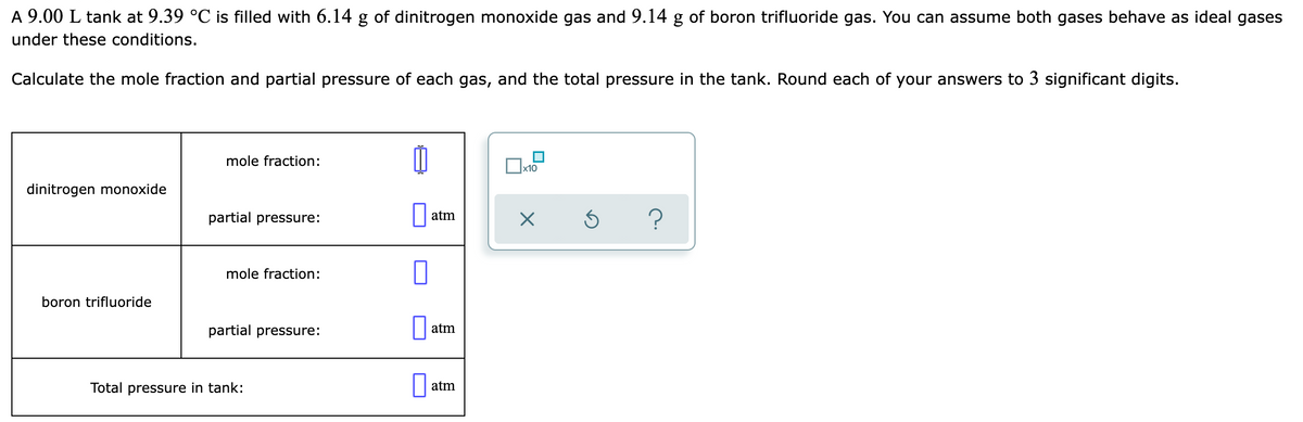 A 9.00 L tank at 9.39 °C is filled with 6.14 g of dinitrogen monoxide gas and 9.14 g of boron trifluoride gas. You can assume both gases behave as ideal gases
under these conditions.
Calculate the mole fraction and partial pressure of each gas, and the total pressure in the tank. Round each of your answers to 3 significant digits.
mole fraction:
x10
dinitrogen monoxide
partial pressure:
atm
mole fraction:
boron trifluoride
partial pressure:
atm
Total pressure in tank:
|| atm
