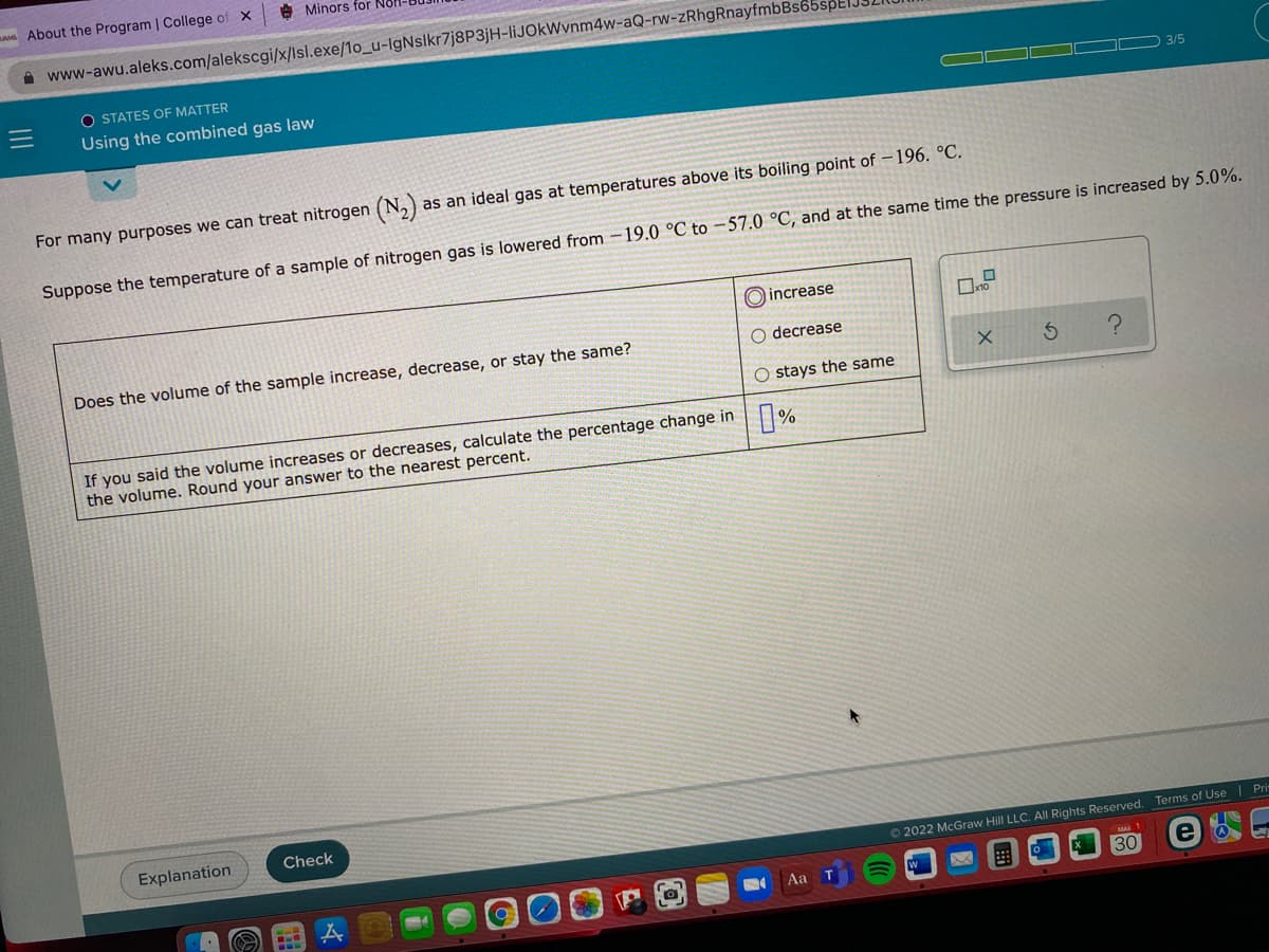 A About the Program | College of X
A Minors for Nol
A www-awu.aleks.com/alekscgi/x/Isl.exe/1o_u-IgNslkr7j8P3jH-liJOkWynm4w-aQ-rw-zRhgRnayfmbBs
O STATES OF MATTER
Using the combined gas law
3/5
For many purposes we can treat nitrogen (N,)
as an ideal gas at temperatures above its boiling point of -196. °C.
Suppose the temperature of a sample of nitrogen gas is lowered from -19.0 °C to -57.0 °C, and at the same time the pressure is increased by 5.0%.
O increase
Does the volume of the sample increase, decrease, or stay the same?
O decrease
O stays the same
If you said the volume increases or decreases, calculate the percentage change in %
the volume. Round your answer to the nearest percent.
Explanation
Check
O 2022 McGraw Hill LLC. All Rights Reserved. Terms of Use | Pri
Aa
W
30
