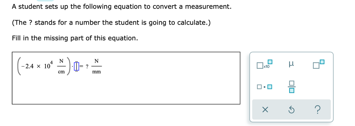 A student sets up the following equation to convert a measurement.
(The ? stands for a number the student is going to calculate.)
Fill in the missing part of this equation.
N
-2.4 x 10*
?
cm
mm
